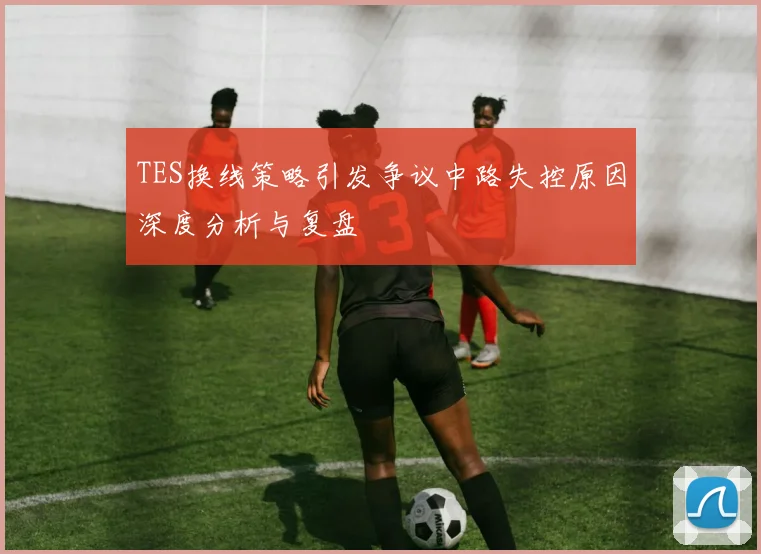 TES换线策略引发争议中路失控原因深度分析与复盘
