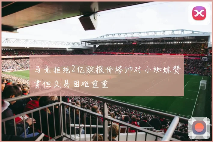 马竞拒绝2亿欧报价塔帅对小蜘蛛赞赏但交易困难重重