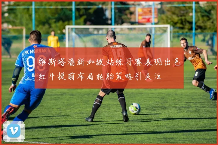 维斯塔潘新加坡站练习赛表现出色红牛提前布局轮胎策略引关注