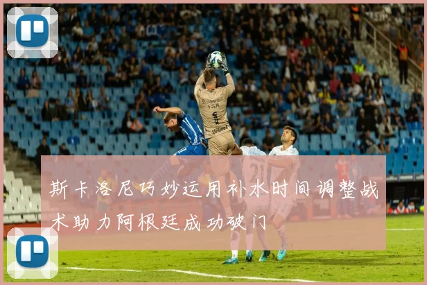 斯卡洛尼巧妙运用补水时间调整战术助力阿根廷成功破门