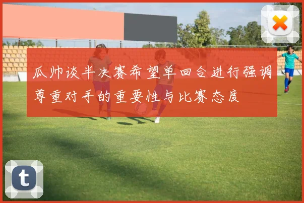 瓜帅谈半决赛希望单回合进行强调尊重对手的重要性与比赛态度