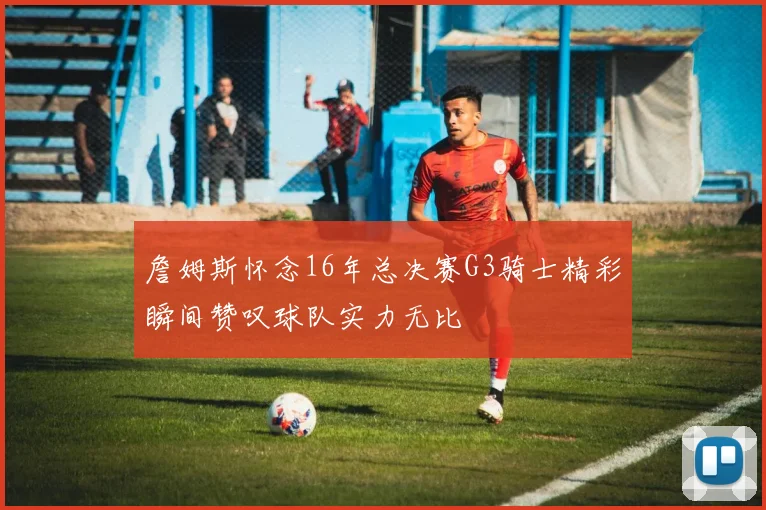 詹姆斯怀念16年总决赛G3骑士精彩瞬间赞叹球队实力无比