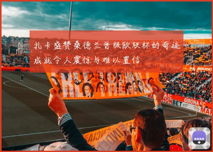 扎卡盛赞桑德兰晋级欧联杯的奇迹成就令人震惊与难以置信