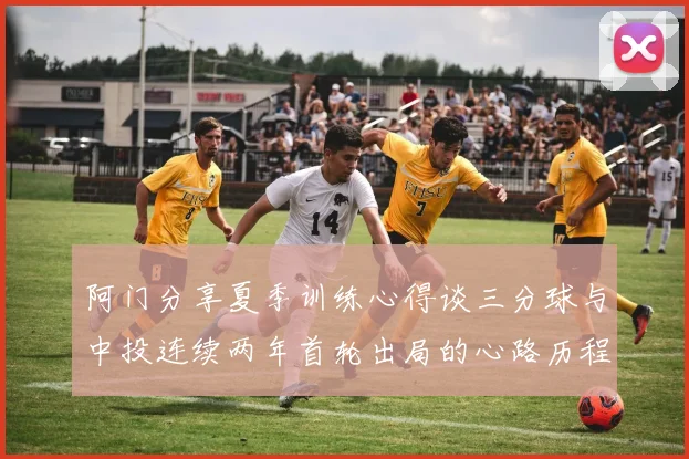 阿门分享夏季训练心得谈三分球与中投连续两年首轮出局的心路历程