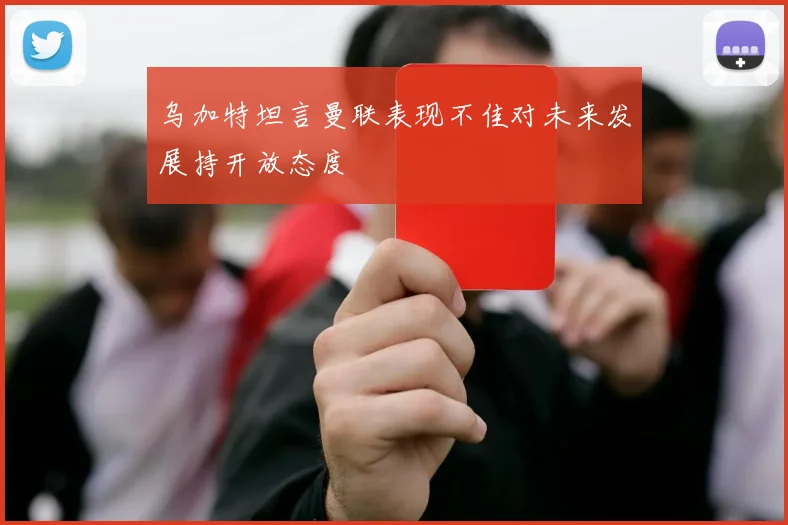 乌加特坦言曼联表现不佳对未来发展持开放态度