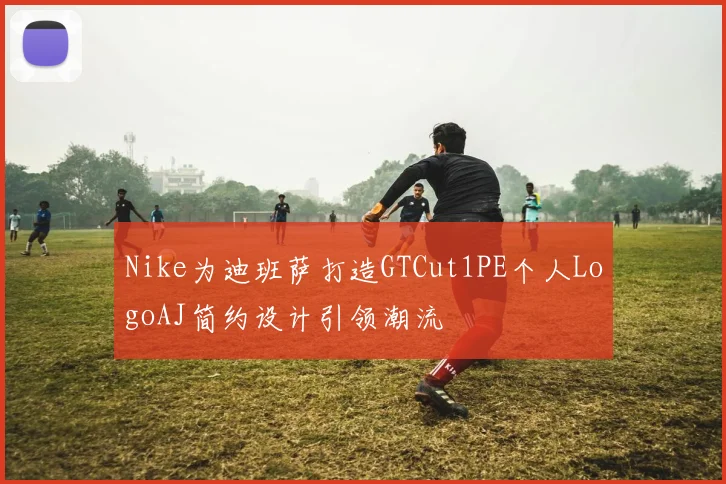 Nike为迪班萨打造GTCut1PE个人LogoAJ简约设计引领潮流