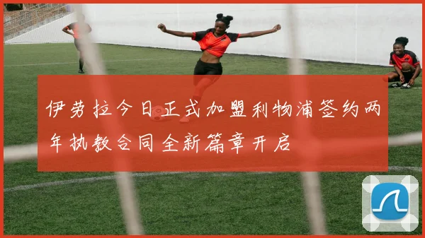 伊劳拉今日正式加盟利物浦签约两年执教合同全新篇章开启