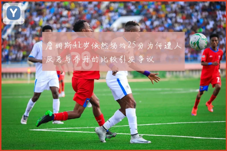 詹姆斯41岁依然场均25分为何遭人厌恶与乔丹的比较引发争议