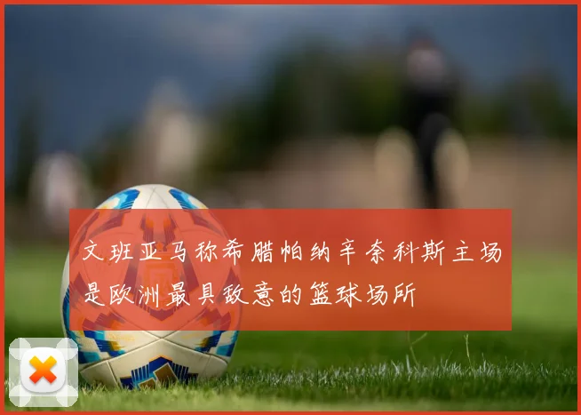 文班亚马称希腊帕纳辛奈科斯主场是欧洲最具敌意的篮球场所