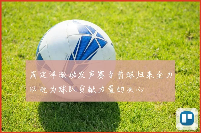 周定洋激动发声赛季首球归来全力以赴为球队贡献力量的决心
