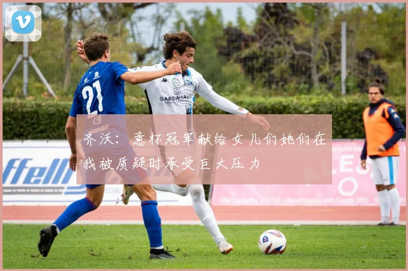 齐沃：意杯冠军献给女儿们她们在我被质疑时承受巨大压力