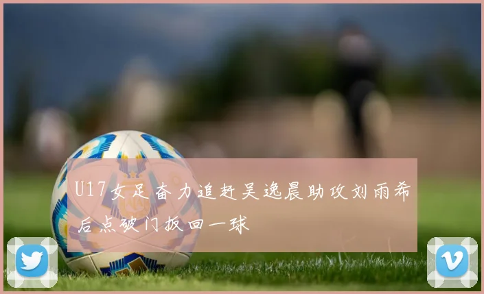 U17女足奋力追赶吴逸晨助攻刘雨希后点破门扳回一球