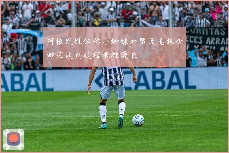 阿根廷媒体称小蜘蛛加盟马竞机会渺茫谈判过程艰难漫长